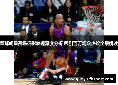 篮球明星赛场精彩表现深度分析 吸引百万观众热议全景解读