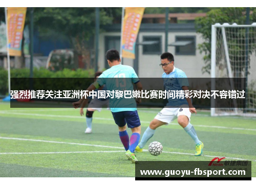 强烈推荐关注亚洲杯中国对黎巴嫩比赛时间精彩对决不容错过